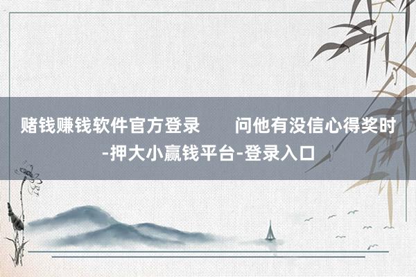 赌钱赚钱软件官方登录       问他有没信心得奖时-押大小赢钱平台-登录入口