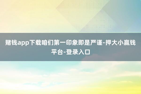 赌钱app下载咱们第一印象即是严谨-押大小赢钱平台-登录入口
