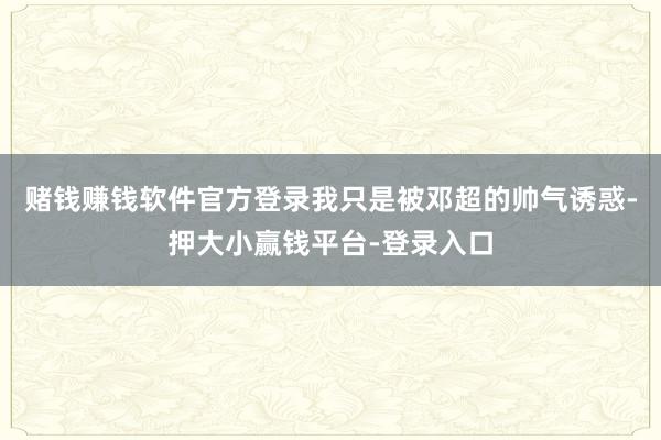 赌钱赚钱软件官方登录我只是被邓超的帅气诱惑-押大小赢钱平台-登录入口