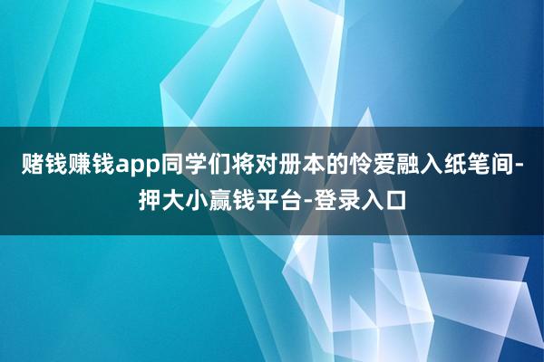 赌钱赚钱app同学们将对册本的怜爱融入纸笔间-押大小赢钱平台-登录入口