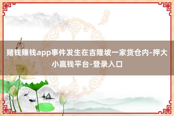 赌钱赚钱app事件发生在吉隆坡一家货仓内-押大小赢钱平台-登录入口
