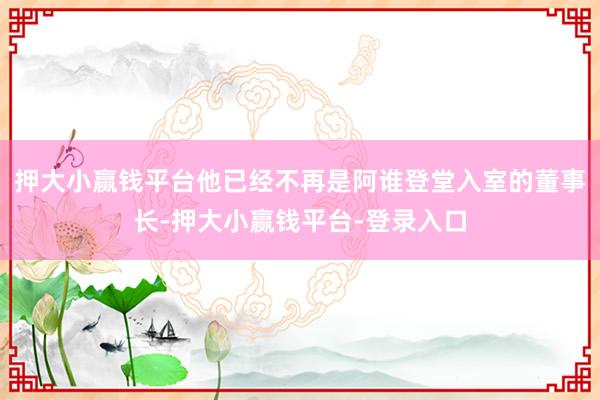 押大小赢钱平台他已经不再是阿谁登堂入室的董事长-押大小赢钱平台-登录入口