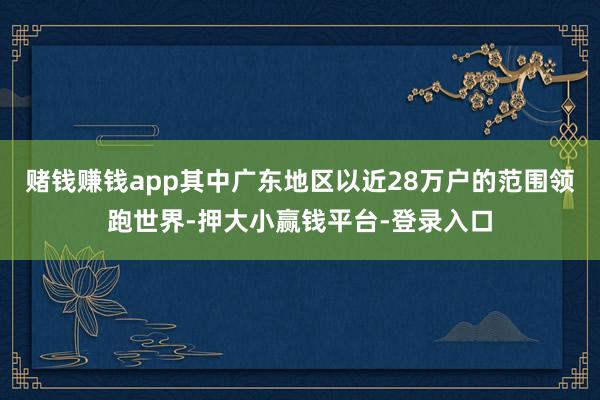 赌钱赚钱app其中广东地区以近28万户的范围领跑世界-押大小赢钱平台-登录入口