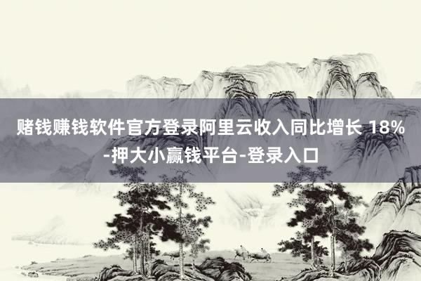 赌钱赚钱软件官方登录阿里云收入同比增长 18%-押大小赢钱平台-登录入口