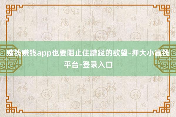赌钱赚钱app也要阻止住蹧跶的欲望-押大小赢钱平台-登录入口