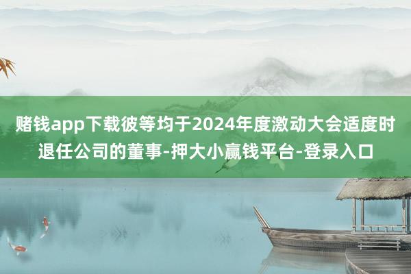 赌钱app下载彼等均于2024年度激动大会适度时退任公司的董事-押大小赢钱平台-登录入口
