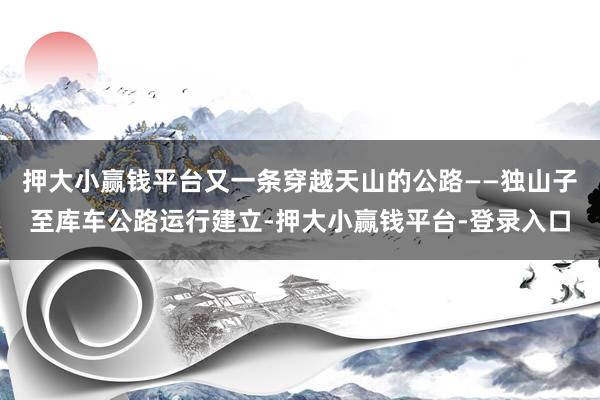 押大小赢钱平台又一条穿越天山的公路——独山子至库车公路运行建立-押大小赢钱平台-登录入口
