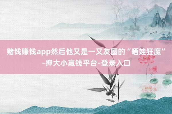 赌钱赚钱app然后他又是一又友圈的“晒娃狂魔”-押大小赢钱平台-登录入口