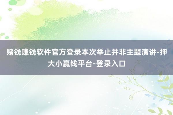 赌钱赚钱软件官方登录本次举止并非主题演讲-押大小赢钱平台-登录入口