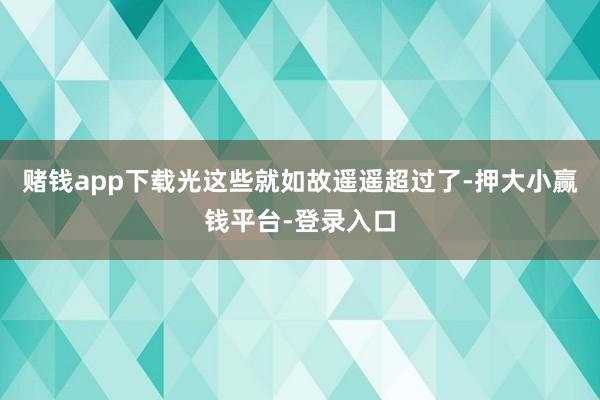 赌钱app下载光这些就如故遥遥超过了-押大小赢钱平台-登录入口