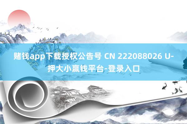 赌钱app下载授权公告号 CN 222088026 U-押大小赢钱平台-登录入口
