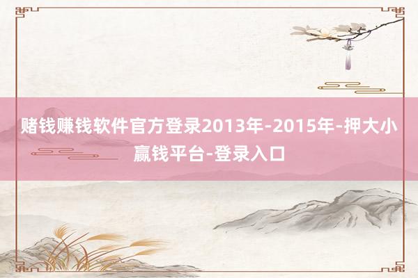 赌钱赚钱软件官方登录2013年-2015年-押大小赢钱平台-登录入口