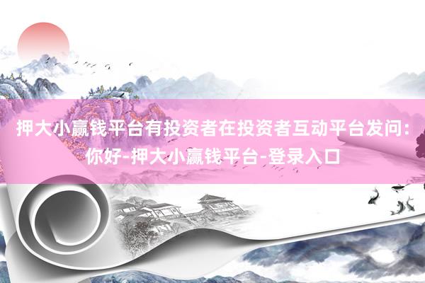 押大小赢钱平台有投资者在投资者互动平台发问：你好-押大小赢钱平台-登录入口
