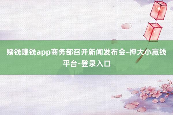赌钱赚钱app商务部召开新闻发布会-押大小赢钱平台-登录入口