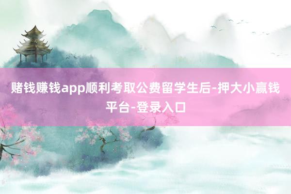 赌钱赚钱app顺利考取公费留学生后-押大小赢钱平台-登录入口