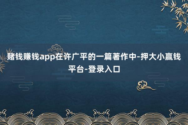 赌钱赚钱app在许广平的一篇著作中-押大小赢钱平台-登录入口