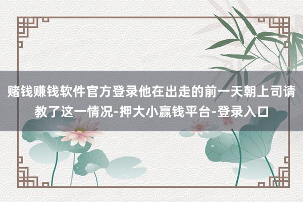 赌钱赚钱软件官方登录他在出走的前一天朝上司请教了这一情况-押大小赢钱平台-登录入口