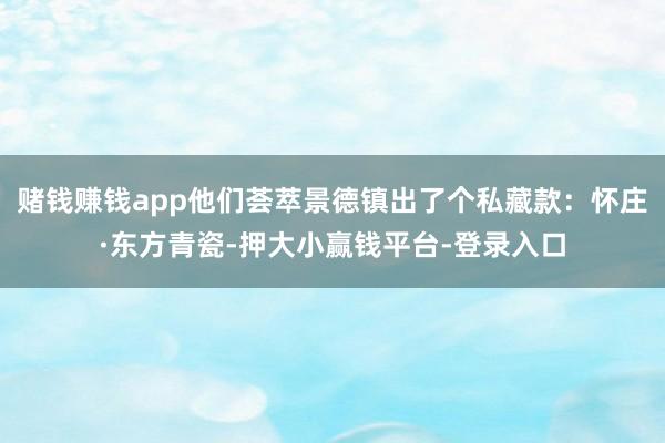 赌钱赚钱app他们荟萃景德镇出了个私藏款：怀庄·东方青瓷-押大小赢钱平台-登录入口