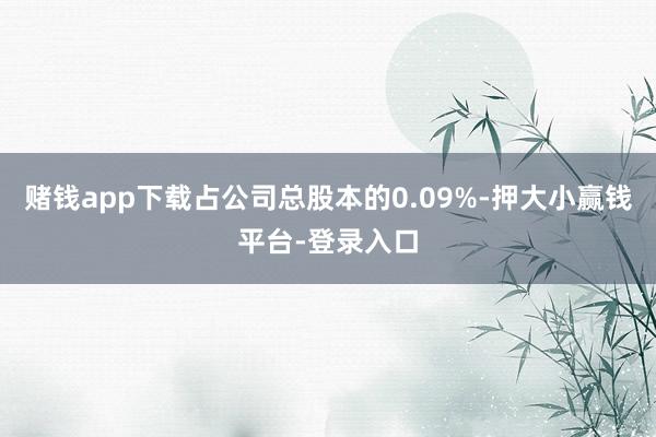 赌钱app下载占公司总股本的0.09%-押大小赢钱平台-登录入口