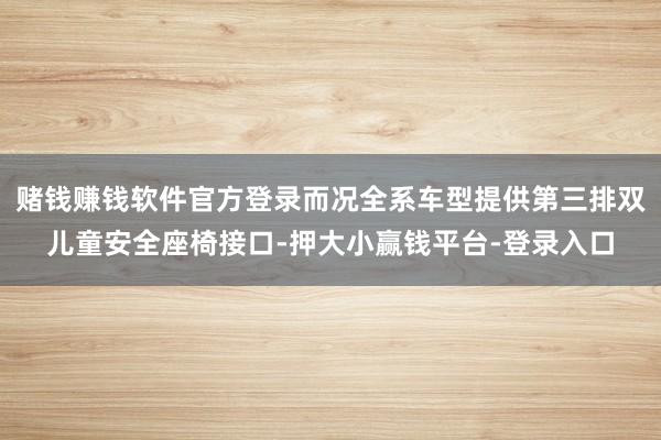 赌钱赚钱软件官方登录而况全系车型提供第三排双儿童安全座椅接口-押大小赢钱平台-登录入口