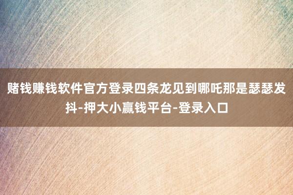 赌钱赚钱软件官方登录四条龙见到哪吒那是瑟瑟发抖-押大小赢钱平台-登录入口