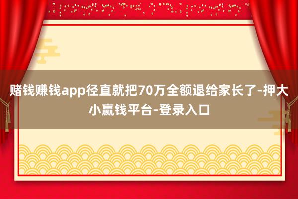 赌钱赚钱app径直就把70万全额退给家长了-押大小赢钱平台-登录入口