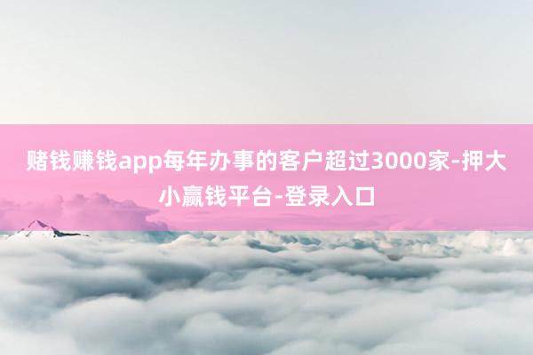 赌钱赚钱app每年办事的客户超过3000家-押大小赢钱平台-登录入口
