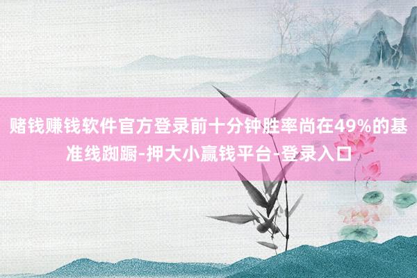 赌钱赚钱软件官方登录前十分钟胜率尚在49%的基准线踟蹰-押大小赢钱平台-登录入口