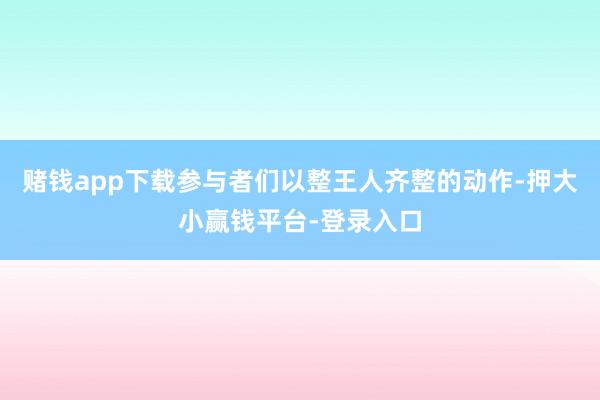 赌钱app下载参与者们以整王人齐整的动作-押大小赢钱平台-登录入口
