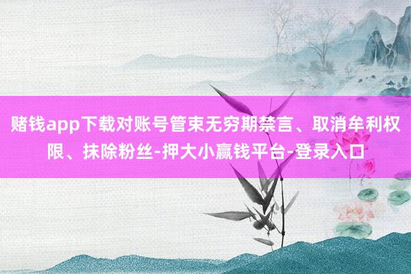 赌钱app下载对账号管束无穷期禁言、取消牟利权限、抹除粉丝-押大小赢钱平台-登录入口