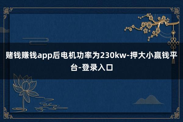 赌钱赚钱app后电机功率为230kw-押大小赢钱平台-登录入口