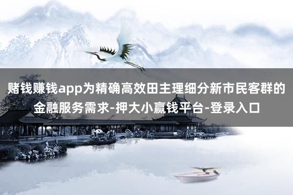 赌钱赚钱app为精确高效田主理细分新市民客群的金融服务需求-押大小赢钱平台-登录入口