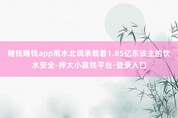 赌钱赚钱app南水北调承载着1.85亿东谈主的饮水安全-押大小赢钱平台-登录入口