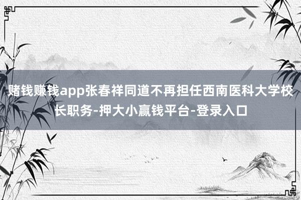 赌钱赚钱app张春祥同道不再担任西南医科大学校长职务-押大小赢钱平台-登录入口