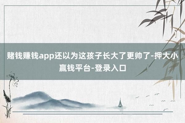 赌钱赚钱app还以为这孩子长大了更帅了-押大小赢钱平台-登录入口
