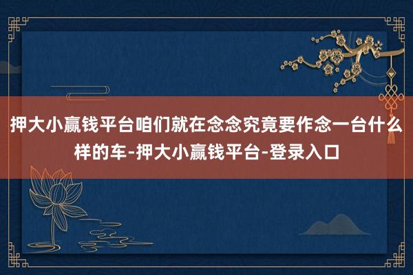 押大小赢钱平台咱们就在念念究竟要作念一台什么样的车-押大小赢钱平台-登录入口