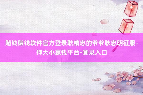 赌钱赚钱软件官方登录耿精忠的爷爷耿忠明征服-押大小赢钱平台-登录入口