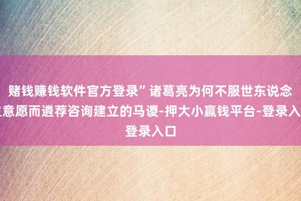 赌钱赚钱软件官方登录”诸葛亮为何不服世东说念主意愿而遴荐咨询建立的马谡-押大小赢钱平台-登录入口