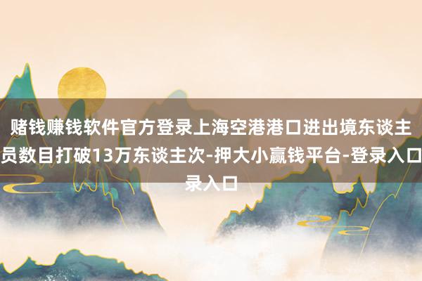 赌钱赚钱软件官方登录上海空港港口进出境东谈主员数目打破13万东谈主次-押大小赢钱平台-登录入口