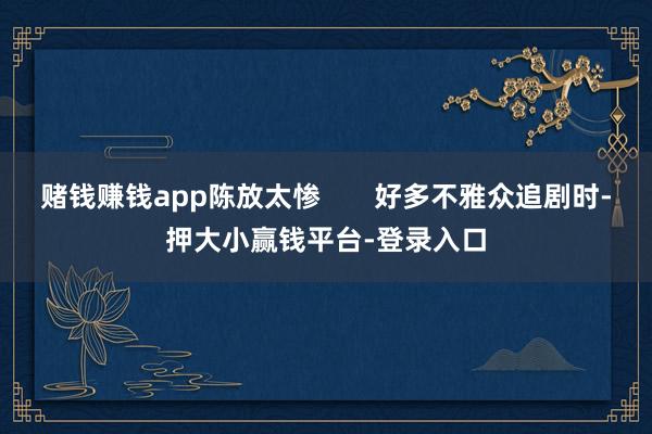 赌钱赚钱app陈放太惨       好多不雅众追剧时-押大小赢钱平台-登录入口