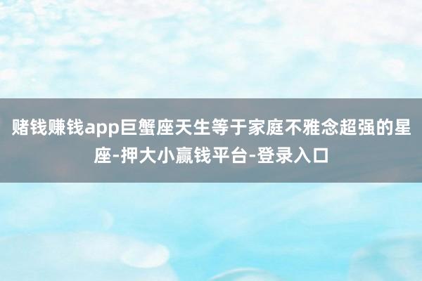 赌钱赚钱app巨蟹座天生等于家庭不雅念超强的星座-押大小赢钱平台-登录入口