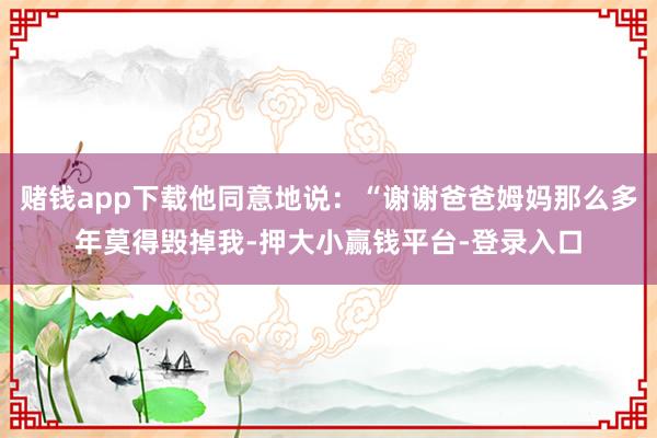 赌钱app下载他同意地说：“谢谢爸爸姆妈那么多年莫得毁掉我-押大小赢钱平台-登录入口