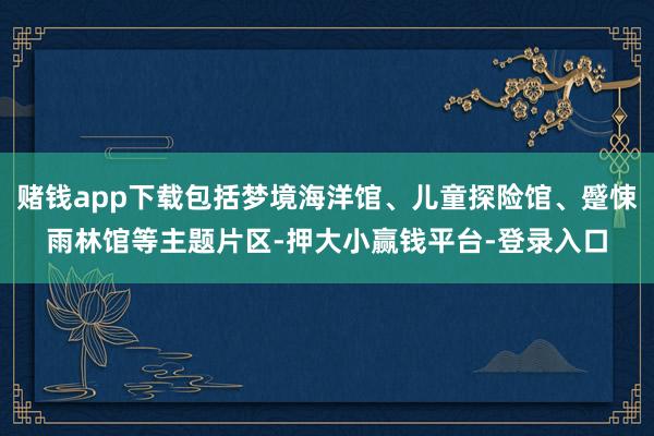 赌钱app下载包括梦境海洋馆、儿童探险馆、蹙悚雨林馆等主题片区-押大小赢钱平台-登录入口