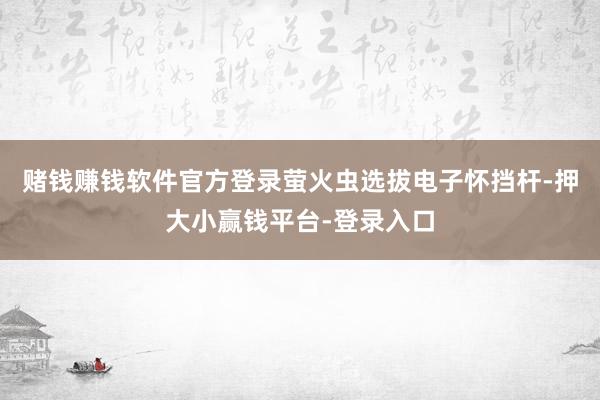 赌钱赚钱软件官方登录萤火虫选拔电子怀挡杆-押大小赢钱平台-登录入口