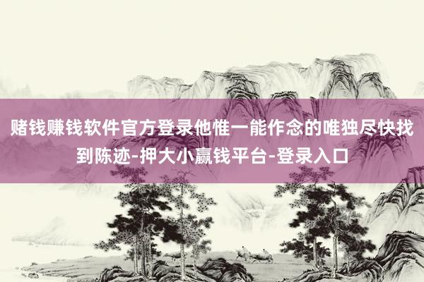 赌钱赚钱软件官方登录他惟一能作念的唯独尽快找到陈迹-押大小赢钱平台-登录入口