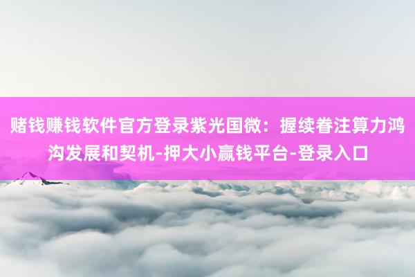 赌钱赚钱软件官方登录紫光国微：握续眷注算力鸿沟发展和契机-押大小赢钱平台-登录入口