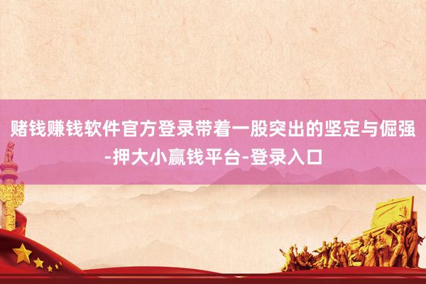 赌钱赚钱软件官方登录带着一股突出的坚定与倔强-押大小赢钱平台-登录入口