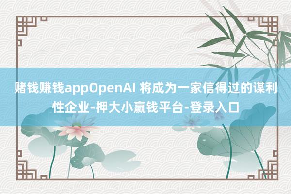 赌钱赚钱appOpenAI 将成为一家信得过的谋利性企业-押大小赢钱平台-登录入口