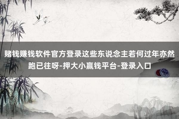 赌钱赚钱软件官方登录这些东说念主若何过年亦然跑已往呀-押大小赢钱平台-登录入口
