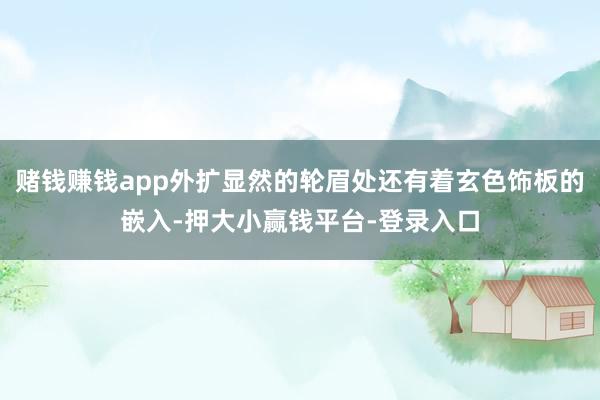 赌钱赚钱app外扩显然的轮眉处还有着玄色饰板的嵌入-押大小赢钱平台-登录入口